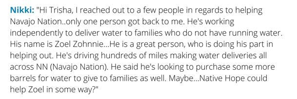 Hi Trisha, I reached out to a few people in regards to helping Navajo Nation..only one person got back to me. Hes working independently to deliver water to families who do not have running water. His name is Zoel Zo