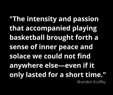 The intensity and passion that accompanied playing basketball brought forth a sense of inner peace and solace we could not find anywhere else—even if it only lasted for a short time.