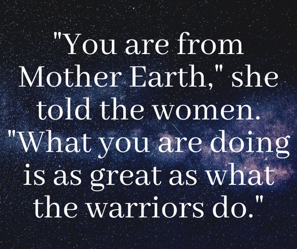 You are from Mother Earth, she told the women. What you are doing is as great as what the warriors do.